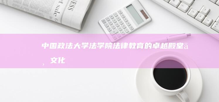 中国政法大学法学院：法律教育的卓越殿堂与文化传承